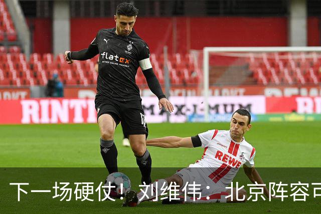 下一场硬仗！刘维伟：北京阵容可以说是国家队 但主场肯定全力争胜