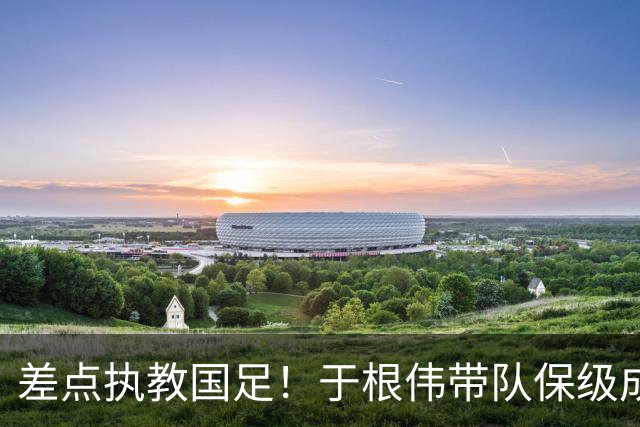 差点执教国足！于根伟带队保级成功：下半赛季积分榜全中超第一