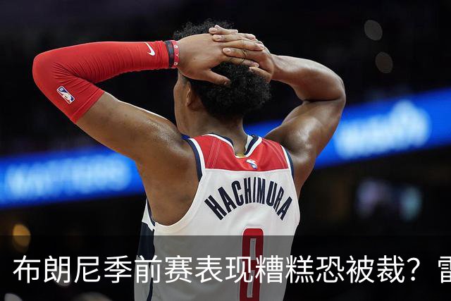 布朗尼季前赛表现糟糕恐被裁？雷迪克：他和球队阵容不匹配