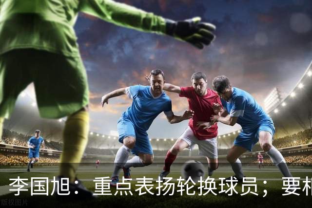 李国旭：重点表扬轮换球员；要相信梭鱼湾，大连队不掉链子