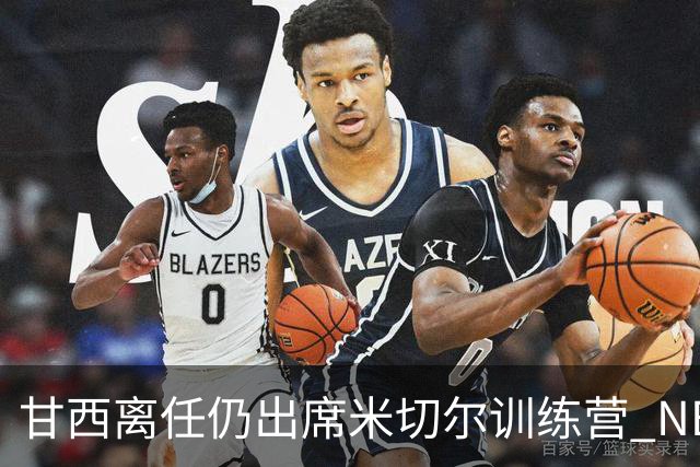 甘西离任仍出席米切尔训练营 NBA经纪人：大家都很喜欢甘西