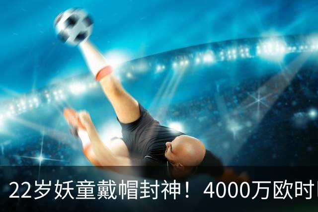 22岁妖童戴帽封神！4000万欧时巴萨犹豫，如今6000万欧成新门槛